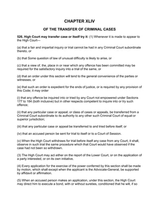 CHAPTER XLIV
OF THE TRANSFER OF CRIMINAL CASES
526. High Court may transfer case or itself try it: (1) Whenever it is made to appear to
the High Court—
(a) that a fair and impartial inquiry or trial cannot be had in any Criminal Court subordinate
thereto, or
(b) that Some question of law of unusual difficulty is likely to arise, or
(c) that a view of. the, place in or near which any offence has been committed may be
required for the satisfactory inquiry into a trial of the same, or
(d) that an order under this section will tend to the general convenience of the parties or
witnesses, or
(e) that such an order is expedient for the ends of justice, or is required by any provision of
this Code; it may order
(i) that any offence be inquired into or tried by any Court not empowered under Sections
177 to 184 (both inclusive) but in other respects competent to inquire into or try such
offence;
(ii) that any particular case or appeal; or class of cases or appeals, be transferred from a
Criminal Court subordinate to its authority to any other such Criminal Court of equal or
superior jurisdiction;
(iii) that any particular case or appeal be transferred to and tried before itself; or
(iv) that an accused person be sent for trial to itself or to a Court of Session.
(v) When the High Court withdraws for trial before itself any case from any Court, it shall,
observe in such trial the same procedure which that Court would have observed if the
case had not been so withdrawn.
(3) The High Court may act either on the report of the Lower Court, or on the application of
a party interested, or on its own initiative.
(4) Every application for the exercise of the power conferred by this section shall be made
by motion, which shall except when the applicant is the Advocate-General, be supported
by affidavit or affirmation.
(5) When an accused person makes an application, under this section, the High Court
may direct him to execute a bond, with or without sureties, conditioned that he will, if so
 