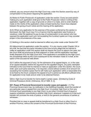 ordered, pay any amount which the High Court may under this Section award by way of
compensation to the person Opposing the application.
(6) Notice to Public Prosecutor of application under this section .Every accused person
making any such application shall give to the Public Prosecutor notice in writing of the
application, together with a copy of grounds on which it is made, and no order shall be
made on the merits of the application unless at least twenty-four hours have elapsed
between the giving of such notice and the hearing of the application.
(6-A) Where any application for the exercise of the power conferred by this section is
dismissed, the High Court may if it is of opinion that the application was frivolous or
vexatious, order the applicant to pay by way of compensation to any person who has
opposed the application such sum not exceeding five hundred rupees as it may consider
proper in the circumstances of the case.
(7) Nothing in this section shall be deemed to affect any order made under Section197.
(8) Adjournment on application under this section : If in any inquiry under Chapter VIII or
any trial, the fact that any party intimates to the Court at any stage that he intends to
make an application under this section shall not require the Court to adjourn the case, but
the Court shall not pronounce its final judgment or order until the application has been
finally disposed of by the High Court and, if the application is accepted by the High Court,
the proceedings taken by the Court subsequent to the intimation made to it shall, at the
option of the accused be held afresh.
(9) If, before the argument (if any), for the admission of an appeal begins, or, in the case
of an appeal admitted, before the argument for the appellant begins, any party interested
intimates to the Court that he intends to make an application under this section, the Court,
shall, upon such party executing, if so required, a bond without sureties of an amount not
exceeding five hundred rupees that he will make such application within a reasonable time
to be fixed by the Court, postpone the appeal of such a period as will afford sufficient time
for application to be made and an order to be obtained thereon.
526-A. High Court to transfer for trial to itself in certain cases : [Omitted by Code of
Criminal Procedure (Amdt.) Ordinance, XX of 1969. S. 2].
527. Power of Provincial Government to transfer cases and appeals : (1) The
Provincial Government may, by notification in the 5o[0fficial Gazette], direct the transfer of
any particular case or appeal from one High Court .to another High Court or from any
Criminal Court subordinate to one High Court, to any other Criminal Court of equal or
superior jurisdiction subordinate to another High Court, whenever it appears to it that such
transfer wit! promote the ends of justice, or tend to the general convenience of parties or
witnesses :
Provided that no case or appeal shall be transferred to a High Court or other Court in
another Province, without the consent of the Provincial Government of that Province.
 