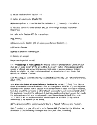 (i) issues an order under Section 144;
(j) makes an order under Chapter XII;
(k) takes cognizance, under Section 190, sub-section (1), clause (c) of an offence;
(l) passes a sentence, under Section 349, on proceedings recorded by another
Magistrate;
(m) calls, under Section 435, for proceedings;
(n) [Omitted];
(o) revises, under Section 515, an order passed under Section 514;
(p) tries an offender;
(q) tries an offender summarily; or
(r) decides an appeal;
his proceedings shall be void.
531. Proceedings in wrong place: No finding, sentence or order of any Criminal Court
shall be set aside merely oh the ground that the inquiry, trial or other proceeding in the
course of which it was arrived at or passed, took place in a wrong sessions division,
district, sub-division or other local area unless it appears that such error has4n fact
occasioned a failure of justice.
532. When regular commitments may be validated : [Omitted by Law Reforms Ordinance,
XII of 1972].
533. Non-compliance with provisions of Section 164 or 364: (1) If any Court, before
which a confession or other statement of an accused person recorded or purporting to be
recorded under Section 164 or Section 364 is tendered or has been received in evidence,
finds that any of the provisions of either of such sections have, not been complied with by
the Magistrate recording the statement, it shall take evidence that such person duly-made
the statement recorded; and notwithstanding anything contained in the Evidence Act,
1872, Section 91, such statement shall be admitted if the error has not injured the
accused as to his defence on the merits.
(2) The provisions of this section apply to Courts of Appeal, Reference and Revision.
534. Commission to give information under Section 447: [Omitted by the: Criminal Law
(Extinction of Discriminatory Privileges) Act 1949 (II of 1950), Schedule].
 