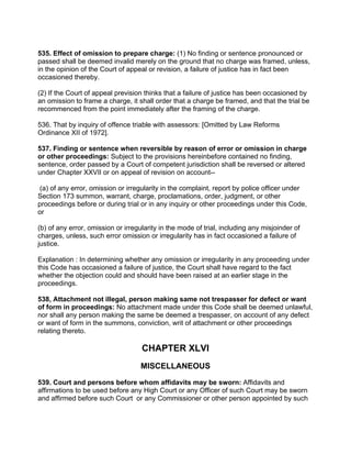 535. Effect of omission to prepare charge: (1) No finding or sentence pronounced or
passed shall be deemed invalid merely on the ground that no charge was framed, unless,
in the opinion of the Court of appeal or revision, a failure of justice has in fact been
occasioned thereby.
(2) If the Court of appeal prevision thinks that a failure of justice has been occasioned by
an omission to frame a charge, it shall order that a charge be framed, and that the trial be
recommenced from the point immediately after the framing of the charge.
536. That by inquiry of offence triable with assessors: [Omitted by Law Reforms
Ordinance XII of 1972].
537. Finding or sentence when reversible by reason of error or omission in charge
or other proceedings: Subject to the provisions hereinbefore contained no finding,
sentence, order passed by a Court of competent jurisdiction shall be reversed or altered
under Chapter XXVII or on appeal of revision on account--
(a) of any error, omission or irregularity in the complaint, report by police officer under
Section 173 summon, warrant, charge, proclamations, order, judgment, or other
proceedings before or during trial or in any inquiry or other proceedings under this Code,
or
(b) of any error, omission or irregularity in the mode of trial, including any misjoinder of
charges, unless, such error omission or irregularity has in fact occasioned a failure of
justice.
Explanation : In determining whether any omission or irregularity in any proceeding under
this Code has occasioned a failure of justice, the Court shall have regard to the fact
whether the objection could and should have been raised at an earlier stage in the
proceedings.
538, Attachment not illegal, person making same not trespasser for defect or want
of form in proceedings: No attachment made under this Code shall be deemed unlawful,
nor shall any person making the same be deemed a trespasser, on account of any defect
or want of form in the summons, conviction, writ of attachment or other proceedings
relating thereto.
CHAPTER XLVI
MISCELLANEOUS
539. Court and persons before whom affidavits may be sworn: Affidavits and
affirmations to be used before any High Court or any Officer of such Court may be sworn
and affirmed before such Court or any Commissioner or other person appointed by such
 