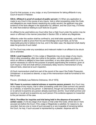Court for that purpose, or any Judge, or any Commissioner for taking affidavits in any
Court of record in Pakistan.
539-A. Affidavit in proof of conduct of public servant: (1) When any application is
made to any Court in the course of any inquiry trial or other proceeding under this Code,
and allegations are made therein respecting any public servant, the applicant may give
evidence of the facts alleged in the application by; affidavit, and the Court may, if it thinks
fit, order that evidence relating to such facts be so given-
An affidavit to be used before any Court other than a High Court under the section may be
sworn or affirmed in the manner prescribed in Section 539, or before any Magistrate.
Affidavits under this section shall be confined to, and shall state separately, such facts as
the deponent is able to prove from his own Knowledge and such facts, as he has
reasonable grounds to believe to be true, and in the latter case, the deponent shall clearly
state the grounds of such belief.
(2) The Court may order any scandalous and irrelevant matter in an affidavit to be struck
out or amended.
539-B. Local inspection: (1) Any Judge or Magistrate may at any stage of any inquiry,
trial or other proceeding, after due notice to the parties, visit and inspect any place in
which an offence is alleged to have been committed, or any other place which it is in his
opinion necessary to view for the purpose of properly appreciating the evidence, given at
such inquiry or trial and shall without unnecessary delay record a memorandum of any
relevant facts, observed at such inspection.
(2) Such memorandum shall form part of the record of the case if the Public Prosecutor,
complainant or accused so desires, a copy of the memorandum shall be furnished to him
free of cost:
Proviso : [Omittedty Law Reforms Ordinance, XIl of 1972].
540. Power to summon material witness or examine person present: Any Court may,
at any stage of any inquiry, trial or other proceeding under this Code summon any person
as a witness, or examine any person in attendance, though not summoned as a witness,
or re-call and re-examine any person already examined; and the Court shall summon and
examine or re-call and re-examine any such person if his evidence appears to it essential
to the just decision of the case.
540-A. Provi9lon for inquiries and trial being held in the absence of accused in
certain cases: (1) At any stage of an inquiry or trial under this Code, where two or more
accused are before the Court, if the Judge or Magistrate is satisfied, for reasons to, be
recorded, that any one or more of such accused is or are incapable of remaining before
the Court, he may, if such accused is represented by a pleader, dispense with his
 