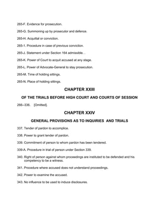 265-F. Evidence for prosecution.
265-G. Summoning up by prosecutor and defence.
265-H. Acquittal or conviction.
265-1. Procedure in case of previous conviction.
265-J. Statement under Section 164 admissible. .
265-K. Power of Court to acquit accused at any stage.
265-L. Power of Advocate-General to stay prosecution.
265-M. Time of holding sittings.
265-N. Place of holding sittings.
CHAPTER XXIII
OF THE TRIALS BEFORE HIGH COURT AND COURTS OF SESSION
266--336. [Omitted].
CHAPTER XXIV
GENERAL PROVISIONS AS TO INQUIRIES AND TRIALS
337. Tender of pardon to accomplice.
338. Power to grant tender of pardon.
339. Commitment of person to whom pardon has been tendered.
339-A. Procedure in trial of person under Section 339.
340. Right of person against whom proceedings are instituted to be defended and his
competency to be a witness.
341. Procedure where accused does not understand proceedings.
342. Power to examine the accused.
343. No influence to be used to induce disclosures.
 