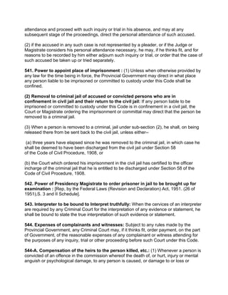 attendance and proceed with such inquiry or trial in his absence, and may at any
subsequent stage of the proceedings, direct the personal attendance of such accused.
(2) if the accused in any such case is not represented by a pleader, or if the Judge or
Magistrate considers his personal attendance necessary, he may, if he thinks fit, and for
reasons to be recorded by him either adjourn such inquiry or trial, or order that the case of
such accused be taken up or tried separately.
541. Power to appoint place of imprisonment : (1) Unless when otherwise provided by
any law for the time being in force, the Provincial Government may direct in what place
any person liable to be imprisoned or committed to custody under this Code shall be
confined.
(2) Removal to criminal jail of accused or convicted persons who are in
confinement in civil jail and their return to the civil jail: If any person liable to be
imprisoned or committed to custody under this Code is in confinement in a civil jail, the
Court or Magistrate ordering the imprisonment or committal may direct that the person be
removed to a criminal jail.
(3) When a person is removed to a criminal, jail under sub-section (2), he shall, on being
released there from be sent back to the civil jail, unless either--
(a) three years have elapsed since he was removed to the criminal jail, in which case he
shall be deemed to have been discharged from the civil jail under Section 58
of the Code of Civil Procedure, 1908, or
(b) the Court which ordered his imprisonment in the civil jail has certified to the officer
incharge of the criminal jail that he is entitled to be discharged under Section 58 of the
Code of Civil Procedure, 1908.
542. Power of Presidency Magistrate to order prisoner in jail to be brought up for
examination : [Rep, by the Federal Laws (Revision and Declaration) Act, 1951. (26 of
1951),S. 3 and II Schedule].
543. Interpreter to be bound to Interpret truthfully: When the cervices of an interpreter
are required by any Criminal Court for the interpretation of any evidence or statement, he
shall be bound to state the true interpretation of such evidence or statement.
544. Expenses of complainants and witnesses: Subject to any rules made by the
Provincial Government, any Criminal Court may, if it thinks fit, order payment, on the part
of Government, of the reasonable expenses of any complainant or witness attending for
the purposes of any inquiry, trial or other proceeding before such Court under this Code.
544-A. Compensation of the heirs to the person killed, etc.: (1) Whenever a person is
convicted of an offence in the commission whereof the death of, or hurt, injury or mental
anguish or psychological damage, to any person is caused, or damage to or loss or
 