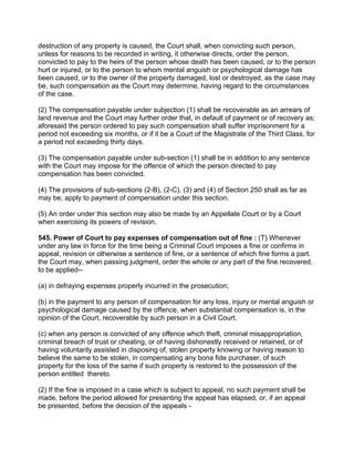 destruction of any property is caused, the Court shall, when convicting such person,
unless for reasons to be recorded in writing, it otherwise directs, order the person,
convicted to pay to the heirs of the person whose death has been caused, or to the person
hurt or injured, or to the person to whom mental anguish or psychological damage has
been caused, or to the owner of the property damaged, lost or destroyed, as the case may
be, such compensation as the Court may determine, having regard to the circumstances
of the case.
(2) The compensation payable under subjection (1) shall be recoverable as an arrears of
land revenue and the Court may further order that, in default of payment or of recovery as;
aforesaid the person ordered to pay such compensation shall suffer imprisonment for a
period not exceeding six months, or if it be a Court of the Magistrate of the Third Class, for
a period not exceeding thirty days.
(3) The compensation payable under sub-section (1) shall be in addition to any sentence
with the Court may impose for the offence of which the person directed to pay
compensation has been convicted.
(4) The provisions of sub-sections (2-B), (2-C), (3) and (4) of Section 250 shall as far as
may be, apply to payment of compensation under this section.
(5) An order under this section may also be made by an Appellate Court or by a Court
when exercising its powers of revision.
545. Power of Court to pay expenses of compensation out of fine : (T) Whenever
under any law in force for the time being a Criminal Court imposes a fine or confirms in
appeal, revision or otherwise a sentence of fine, or a sentence of which fine forms a part.
the Court may, when passing judgment, order the whole or any part of the fine recovered,
to be applied--
(a) in defraying expenses properly incurred in the prosecution;
(b) in the payment to any person of compensation for any loss, injury or mental anguish or
psychological damage caused by the offence, when substantial compensation is, in the
opinion of the Court, recoverable by such person in a Civil Court.
(c) when any person is convicted of any offence which theft, criminal misappropriation,
criminal breach of trust or cheating, or of having dishonestly received or retained, or of
having voluntarily assisted in disposing of, stolen property knowing or having reason to
believe the same to be stolen, in compensating any bona fide purchaser, of such
property for the loss of the same if such property is restored to the possession of the
person entitled thereto.
(2) If the fine is imposed in a case which is subject to appeal, no such payment shall be
made, before the period allowed for presenting the appeal has elapsed, or, if an appeal
be presented, before the decision of the appeals -
 