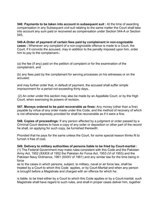 546: Payments to be taken into account in subsequent suit : At the time of awarding
compensation in any Subsequent civil suit relating to the same matter the Court shall take
into account any sum paid or recovered as compensation under Section 544-A or Section
545.
546-A.Order of payment of certain fees paid by complainant in non-cognizable
cases : Whenever any complaint of a non-cognizable offence is made to a Court, the
Court, if it convicts the accused, may in addition to the penalty imposed upon him, order
him to pay to the complainant--
(a) the fee (if any) paid on the petition of complaint or for the examination of the
complainant, and
(b) any fees paid by the complainant for serving processes on his witnesses or on the
accused;
and may further order that, in default of payment, the accused shall suffer simple
imprisonment for a period not exceeding thirty days..
(2) An order under this section may also be made by an Appellate Court, or by the High
Court, when exercising its powers of revision.
547. Moneys ordered to be paid recoverable as fines: Any money (other than a fine)
payable by virtue of any order made under this Code, and the method of recovery of which
is not otherwise expressly provided for shall be recoverable as if it were a fine.
548. Copies of proceedings: If any person affected by a judgment or order passed by a
Criminal Court desires to have a copy of any order or deposition or other part of the record
he shall, on applying for such copy, be furnished therewith:
Provided that he pays for the same unless the Court, for some special reason thinks fit to
furnish it free of cost.
549. Delivery to military authorities of persons liable to be fried by Court-martial :
(1) The Federal Government may make rules-consistent with this Code and the Pakistan
Army Act, 1952 (XXXIX of 1952 the Pakistan Air Force Act, 1953 (VI of 1953) and the
Pakistan Navy Ordinance, 1961 (XXXV of 1961) and any similar law for the time being in
force
as to the cases in which persons, subject, to military, naval or air force law, shall be
treated by a Court to which this Code applies, or by Court-Martial and when any person
is brought before a Magistrate and charged with an offence for which he:
is liable, to be tried either by a Court to which this Code applies or by a Court-martial, such
Magistrate shall have regard to such rules, and shall in proper cases deliver him, together
 