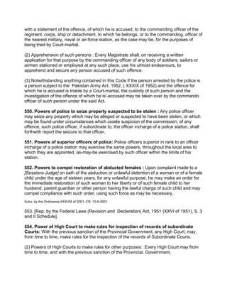 with a statement of the offence, of which he is accused, to the commanding officer of the
regiment, corps, ship or detachment, to which he belongs, or to the commanding, officer of
the nearest military, naval or air-force station, as the case may be, for the purposes of
being tried by Court-martial.
(2) Apprehension of such persons : Every Magistrate shall, on receiving a written
application for that purpose by the commanding officer of any body of soldiers, sailors or
airmen stationed or employed at any such place, use his utmost endeavours, to
apprehend and secure any person accused of such offence.
(3) Notwithstanding anything contained in this Code if the person arrested by the police is
a person subject to the Pakistan Army Act, 1952, ( XXXIX of 1952) and the offence for
which he is accused is triable by a Court-martial, the custody of such person and the
investigation of the offence of which he is'-accused may be taken over by the commando
officer of such person under the said Act.
550. Powers of police to seize property suspected to be stolen : Any police officer
may seize any property which may be alleged or suspected to have been stolen, or which
may be found under circumstances which create suspicion of the commission, of any
offence, such police officer, if subordinate to; the officer incharge of a police station, shall
forthwith report the seizure to that officer.
551. Powers of superior officers of police: Police officers superior in rank to an officer
incharge of a police station may exercise the same powers, throughout the local area to
which they are appointed, as-may-be exercised by such officer within the limits of his
station.
552. Powers to compel restoration of abducted females : Upon complaint made to a
[Sessions Judge] on oath of the abduction or unlawful detention of a woman or of a female
child under the age of sixteen years, for any unlawful purpose, he may make an order for
the immediate restoration of such woman to her liberty or of such female child to her
husband, parent guardian or other person having the lawful charge of such child and may
compel compliance with such order, using such force as may be necessary.
Subs. by the Ordinance,XXXVM of 2001,-Cft; 13-8-2001
553. [Rep. by the Federal Laws (Revision and Declaration) Act, 1951 (XXVI of 1951), S. 3
and II Schedule].
554. Power of High Court to make rules for inspection of records of subordinate
Courts: With the previous sanction of the Provincial Government, any High Court, may,
from time to time, make rules for the inspection of the records of Subordinate Courts.
(2) Powers of High Courts to make rules for other purposes: .Every High Court may from
time to time, and with the previous sanction of the Provincial. Government,
 
