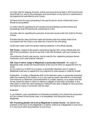 (a) make rules for keeping ail books, entries and accounts to be kept in all Criminal Courts
subordinate to it, and for the preparation and transmission of any returns or statements to
be prepared and submitted by such Courts;
(b) frame forms for every proceeding in the said Courts for which it thinks that a form
should be pre-qualified.
(c) make rules for regulating its own practice and proceedings and the practice and
proceedings of all Criminal Courts subordinate to it and:
(d) make rules for regulating the execution of warrants issued under this Code for the levy
of fines :
Provided that the rules and forms made and framed under this section shall not be
inconsistent with this Code or any other law in force for the time being.
(3) All rules made under this section shall be published; in the official Gazette.
555. Forms : Subject to the powers conferred by Section 554, and by Articles 202 and
203 Of the Constitution, the forms set forth in the Fifth Schedule, with such variation as
the
circumstances of each case require, may be used for the, respective purposes therein
mentioned, and if used shall be sufficient.
556. Case in which Judge or Magistrate is personally interested : No Judge or-
Magistrate shall, except with the permission of the Court to which an appeal lies from his
Court,
try any case to or in which he is a party, or personally interested, and no Judge or
Magistrate shall hear an appeal from any judgment or order passed or made by himself.
Explanation : A Judge or Magistrate shall not be deemed a party, or personally interested,
within the meaning of this section, to or in any case by reason only that he is a Municipal
Commissioner or otherwise concerned-therein in a public capacity, or by reason only that
he has viewed the place in which an offence is alleged to have been committed, or any
other place in which any other transaction material to the case is alleged to have occurred,
and made an inquiry in connection with the case.
Illustration
A, as Collector, upon consideration of information furnished to him directs the prosecution
of S for a breach of the Excise Laws. A is disqualified, from trying this case as a
Magistrate.
557. Practising pleader not to sit as Magistrate in certain Courts : No pleader who
practises in the Court of any Magistrate in a district, shall sit as a Magistrate in such Court
or in any Court within the jurisdiction to such Court.
 