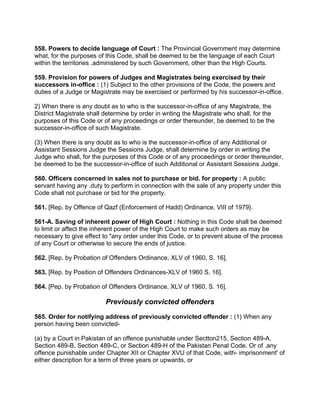 558. Powers to decide language of Court : The Provincial Government may determine
what, for the purposes of this Code, shall be deemed to be the language of each Court
within the territories .administered by such Government, other than the High Courts.
559. Provision for powers of Judges and Magistrates being exercised by their
successors in-office : (1) Subject to the other provisions of the Code, the powers and
duties of a Judge or Magistrate may be exercised or performed by his successor-in-office.
2) When there is any doubt as to who is the successor-in-office of any Magistrate, the
District Magistrate shall determine by order in writing the Magistrate who shall, for the
purposes of this Code or of any proceedings or order thereunder, be deemed to be the
successor-in-office of such Magistrate.
(3) When there is any doubt as to who is the successor-in-office of any Additional or
Assistant Sessions Judge the Sessions Judge, shall determine by order in writing the
Judge who shall, for the purposes of this Code or of any proceedings or order thereunder,
be deemed to be the successor-in-office of such Additional or Assistant Sessions Judge.
560. Officers concerned in sales not to purchase or bid. for property : A public
servant having any .duty to perform in connection with the sale of any property under this
Code shall not purchase or bid for the property.
561. [Rep. by Offence of Qazf (Enforcement of Hadd) Ordinance, VIII of 1979}.
561-A. Saving of inherent power of High Court : Nothing in this Code shall be deemed
to limit or affect the inherent power of the High Court to make such orders as may be
necessary to give effect to "any order under this Code, or to prevent abuse of the process
of any Court or otherwise to secure the ends of justice.
562. [Rep. by Probation of Offenders Ordinance, XLV of 1960, S. 16].
563. [Rep. by Position of Offenders Ordinances-XLV of 1960 S. 16].
564. [Pep. by Probation of Offenders Ordinance, XLV of 1960, S. 16].
Previously convicted offenders
565. Order for notifying address of previously convicted offender : (1) When any
person having been convicted-
(a) by a Court in Pakistan of an offence punishable under Sectton215, Section 489-A,
Section 489-B, Section 489-C, or Section 489-H of the Pakistan Penal Code. Or of .any
offence punishable under Chapter XII or Chapter XVU of that Code, with- imprisonment' of
either description for a term of three years or upwards, or
 