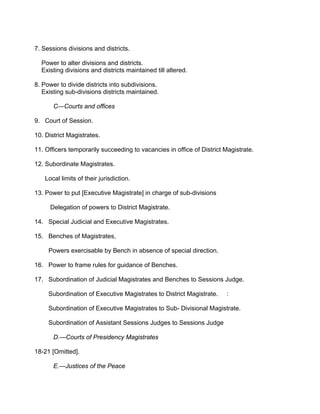 7. Sessions divisions and districts.
Power to alter divisions and districts.
Existing divisions and districts maintained till altered.
8. Power to divide districts into subdivisions.
Existing sub-divisions districts maintained.
C—Courts and offices
9. Court of Session.
10. District Magistrates.
11. Officers temporarily succeeding to vacancies in office of District Magistrate.
12. Subordinate Magistrates.
Local limits of their jurisdiction.
13. Power to put [Executive Magistrate] in charge of sub-divisions
Delegation of powers to District Magistrate.
14. Special Judicial and Executive Magistrates.
15. Benches of Magistrates,
Powers exercisable by Bench in absence of special direction.
16. Power to frame rules for guidance of Benches.
17. Subordination of Judicial Magistrates and Benches to Sessions Judge.
Subordination of Executive Magistrates to District Magistrate. :
Subordination of Executive Magistrates to Sub- Divisional Magistrate.
Subordination of Assistant Sessions Judges to Sessions Judge
D.—Courts of Presidency Magistrates
18-21 [Omitted].
E.—Justices of the Peace
 