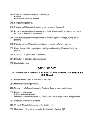 344. Power to postpone or adjourn proceedings.
Remand.
Reasonable cause for remand.
345. Compounding offence.
346. Procedure of Magistrate in cases which he cannot dispose of.
347. Procedure when after commencement of trial, Magistrate finds case should be tried
by Court of Session or High Court .
348. Trial of persons previously convicted of offences against coinage, stamp-law or
property.
349. Procedure when Magistrate cannot pass sentence sufficiently severe.
350. Conviction or evidence partly recorded by one Presiding Officer and partly by
another.
350-A. Changes in constitution of Benches.
351. Detention of offenders attending Court.
352. Courts to be open.
CHAPTER XXV
OF THE MODE OF TAKING AND RECORDING EVIDENCE IN INQUIRIES
AND TRIALS
353. Evidence to be taken in presence of accused.
354. Manner of recording evidence,
355. Record in trial of certain cases by First and Second class Magistrates.
356. Record in other cases.
Evidence given in English.
Memorandum when evidence not taken down by the Magistrate or Judge himself.
357. Language or record of evidence.
358. Option to Magistrate in cases under Section 355.
359. Mode of recording evidence under Section 356 or Section 357.
 