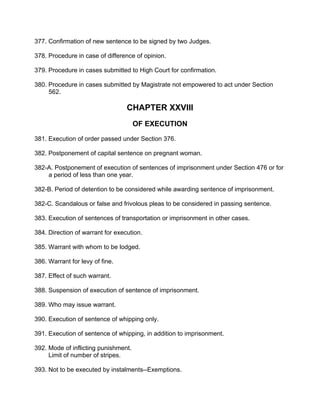 377. Confirmation of new sentence to be signed by two Judges.
378. Procedure in case of difference of opinion.
379. Procedure in cases submitted to High Court for confirmation.
380. Procedure in cases submitted by Magistrate not empowered to act under Section
562.
CHAPTER XXVIII
OF EXECUTION
381. Execution of order passed under Section 376.
382. Postponement of capital sentence on pregnant woman.
382-A. Postponement of execution of sentences of imprisonment under Section 476 or for
a period of less than one year.
382-B. Period of detention to be considered while awarding sentence of imprisonment.
382-C. Scandalous or false and frivolous pleas to be considered in passing sentence.
383. Execution of sentences of transportation or imprisonment in other cases.
384. Direction of warrant for execution.
385. Warrant with whom to be lodged.
386. Warrant for levy of fine.
387. Effect of such warrant.
388. Suspension of execution of sentence of imprisonment.
389. Who may issue warrant.
390. Execution of sentence of whipping only.
391. Execution of sentence of whipping, in addition to imprisonment.
392. Mode of inflicting punishment.
Limit of number of stripes.
393. Not to be executed by instalments--Exemptions.
 