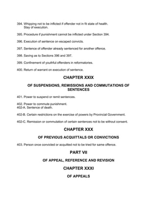394. Whipping not to be inflicted if offender not in fit state of health.
Stay of execution.
395. Procedure if punishment cannot be inflicted under Section 394.
396. Execution of sentence on escaped convicts.
397. Sentence of offender already sentenced for another offence.
398. Saving as to Sections 396 and 397.
399. Confinement of youthful offenders in reformatories.
400. Return of warrant on execution of sentence.
CHAPTER XXIX
OF SUSPENSIONS, REMISSIONS AND COMMUTATIONS OF
SENTENCES
401. Power to suspend or remit sentences.
402. Power to commute punishment.
402-A. Sentence of death.
402-B. Certain restrictions on the exercise of powers by Provincial Government.
402-C. Remission or commutation of certain sentences not to be without consent.
CHAPTER XXX
OF PREVIOUS ACQUITTALS OR CONVICTIONS
403. Person once convicted or acquitted not to be tried for same offence.
PART VII
OF APPEAL, REFERENCE AND REVISION
CHAPTER XXXI
OF APPEALS
 