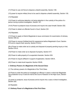(11) Power to use civil force to disperse unlawful assembly, Section 128.
(12) power to require military force to be used to disperse unlawful assembly, Section 130.
(13) Repealed
(14) Power to authorise detention not being detention in the custody of the police of a
person during a police-investigation, Section 167.
(14-A) Power to postpone issue of process and inquire into case himself, Section 202.
(15) Power to detain an offender found in Court, Section 351.
(16) Repealed.
(17) Power to apply to District Magistrate to issue commission for examination of witness,
Section 506 (2).
(18) Power to recover forfeited bond for appearance before Magistrate's Court, Section
514 and to require fresh security, Section 514-A.]
(l8-a) Power to make order as to custody and disposal of property pending inquiry or trial,
Section 516-A.
(19) Power to make order as to disposal of property, Section 517.
(20) Power to sells property of a suspected character, Section 525.
(21) Power to require affidavit in support of application, Section 539-A.
(22) Power to make local inspection Section 539-B.
//. Ordinary Powers of a Magistrate of the Second Class
(1) The ordinary powers of a Magistrate of the Third Class.
(2) Power to order the police to investigate an offence in cases in which the Magistrate
has jurisdiction to try or send for trial to the Court of Session or the High Court, Section
155.
(3) power to postpone, issue of process and to inquire into a case or direct investigation,
Section 202.
(4) Repealed.
///. Ordinary Power of a Magistrate of the First Class
 