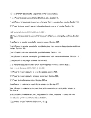 (1) The ordinary powers of a Magistrate of the Second Class.
(1 -a) Power to direct warrant to land holders, etc., Section 78.
(1-ab) Power to issue search warrant otherwise than in course of an inquiry, Section 98.
(2) Power to issue search warrant otherwise than in course of inquiry, Section 98.
1-a & 1ab Ins. by Ordinance, XXXVII of 2001, dt. 13-8-2001.
(3) Power to issue search warrant for discovery of persons wrongfully confined, Section
100.
(3-a) Power to require security for keeping peace, Section 107.
(3-ab) Power to require security for good behaviour from persons disseminating seditious
matter, Section 108.
(3-ac) Power to require security for good behaviour, Section 109.
(3-ad) Power to require security for good behaviour from habitual offenders, Section 110.
(3-ae) Power to discharge sureties Section 126.
(3-f) Power to acquire security, for un-expired period of bond, Section 126 A.
3-a to 3-f Ins. by Ordinance, XXXVII of 2001, dt. 13-8-2001
(4) Power to require security to keep the peace, section 107.
(5) Power to require security for good behaviour, Section 109.
(6) Power to discharge sureties, Section 126-A.
(6-a) Power to make orders as to local nuisances, Section 133.
(6-ab) Power to make order to prohibit repetition or continuance of public nuisance,
Section 143.
(6-ac) Power to make orders, etc., in possession cases, Sections 145,146 and 147.
6-ab & 6-ac Ins. by Ordinance, XXXVII of 2001, dt. 13-8-2001.
(7) [Omitted by Law Reforms Ordinance, 1972]
 
