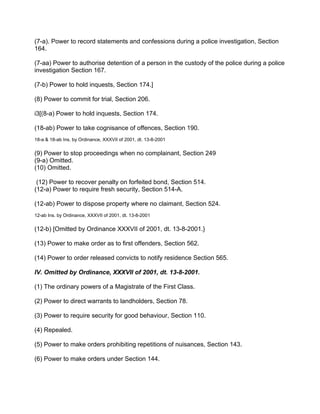 (7-a). Power to record statements and confessions during a police investigation, Section
164.
(7-aa) Power to authorise detention of a person in the custody of the police during a police
investigation Section 167.
(7-b) Power to hold inquests, Section 174.]
(8) Power to commit for trial, Section 206.
i3[(8-a) Power to hold inquests, Section 174.
(18-ab) Power to take cognisance of offences, Section 190.
18-a & 18-ab Ins. by Ordinance, XXXVII of 2001, dt. 13-8-2001
(9) Power to stop proceedings when no complainant, Section 249
(9-a) Omitted.
(10) Omitted.
(12) Power to recover penalty on forfeited bond, Section 514.
(12-a) Power to require fresh security, Section 514-A.
(12-ab) Power to dispose property where no claimant, Section 524.
12-ab Ins. by Ordinance, XXXVII of 2001, dt. 13-8-2001
(12-b) [Omitted by Ordinance XXXVII of 2001, dt. 13-8-2001.}
(13) Power to make order as to first offenders, Section 562.
(14) Power to order released convicts to notify residence Section 565.
IV. Omitted by Ordinance, XXXVII of 2001, dt. 13-8-2001.
(1) The ordinary powers of a Magistrate of the First Class.
(2) Power to direct warrants to landholders, Section 78.
(3) Power to require security for good behaviour, Section 110.
(4) Repealed.
(5) Power to make orders prohibiting repetitions of nuisances, Section 143.
(6) Power to make orders under Section 144.
 