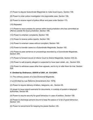 (7) Power to depute Subordinate Magistrate to make local inquiry, Section 148.
(8) Power to order police investigation into cognizable case, Section 156.
(9) Power to receive report of police officer and pass order Section 173.
(10) Repealed.
(11) Power to issue process for person within local jurisdiction who has committed an
offence outside the local jurisdiction, Section 186.
(12) Power to entertain complaints, Section 190.
(13) Power to receive police reports, Section 190,
(14) Power to entertain cases without complaint, Section 190.
(15) Power to transfer cases to a Subordinate Magistrate, Section 192.
(16) Power to pass sentence on proceedings recorded by a Subordinate Magistrate,
Section 349.
(17) Power to forward record of inferior Court to District Magistrate, Section 435 (2).
(18) Power to sell property alleged or suspected to have been stolen, etc., Section 524.
(19) Power to withdraw cases other than appeals, and to try or refer them for trial, Section
528.
V. Omitted by Ordinance, XXXVII of 2001, dt. 13-8-2001.
(1) The ordinary powers of a Sub-Divisional Magistrate.
(1-a) [Omitted by Law Reforms (Amendment) Act, 1976].
(2) Power to require delivery of letters, telegrams, etc., Section 95.
(3) power to issue search-warrants for documents, in custody of postal or telegraph
authorities, Section 96.
(4) Power to require security for good behaviour in case of sedition, Section 108.
(5) Power to discharge persons bound to keep the peace or to be of good behaviour,
Section 124.
(6) Power to cancel bond for keeping the peace Section,125.
 