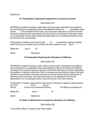 (Signature)
IV. Proclamation requiring the appearance of a person accused
(See Section 87)
WHEREAS complaint has been made before me that (name, description and address)
has committed (or is suspected to have committed) the offence of ……, punishable under
section …….of the Pakistan Penal Code, and it has been returned to a warrant of arrest
thereupon issued that the said (name) cannot be found, and whereas it has been shown
to my satisfaction that the said (name) has absconded (or is concealing himself to avoid
the service of the said warrant);
Proclamation is hereby made that the said …… of ….. is required to appear at (place)
before this Court (or before me) to answer the said complaint on the day of .
Dated this day of ,19
(Seal) (Signature)
V. Proclamation Requiring the Attendance of Witness
(See Section 87)
WHEREAS complaint has been made before me that (name, description and address),
has committee (or is suspected to have committed) the offence of (mention the offence
concisely) and a warrant has been issued to compel the attendance of (name, description
and address of witness), before this Court to be examines touching the matter of the said
complaint; and whereas it has been returned to the said warrant that the said [name of
witness) cannot be served, and it has been shown to my satisfaction that he has
absconded (or is concealing himself to avoid the service of the said warrant);
Proclamation is hereby made that the said (name) is required to appear at (place) before
the Court on the day of
next at o'clock to be examined touching , the offence complained of.
Dated this day of ,19
(Seal) (Signature)
VI. Order of Attachment to compel the attendance of a Witness.
(See Section 88)
To the Police-officer in charge of the Police station
 