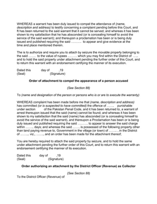 WHEREAS a warrant has been duly issued to compel the attendance of (name,
description and address) to testify concerning a complaint pending before this Court, and
ft has been returned to the said warrant that it cannot be served; and whereas it has been
shown to my satisfaction that he has absconded (or is concealing himself to avoid the
service of the said warrant); and thereupon a proclamation has been or is being duly
issued and published requiring the said ………. to appear and give evidence at the
time and place mentioned therein.
The is to authorize and require you to attach by seizure the movable properly belonging to
the said ……. to the value of rupees ……… which you may find within the District of …..
and to hold the said property under attachment pending the further order of this Court, and
to return this warrant with an endorsement certifying the manner of its execution.
Dated this day of ,19
(Seal) (Signature)
Order of attachment to compel the appearance of a person accused
(See Section 88)
To (name and designation of the person or persons who is or are to execute the warranty)
WHEREAS complaint has been made before me that (name, description and address)
has committed (or is suspected to have committed) the offence of ……. punishable
under section of the Pakistan Penal Code, and it has been returned to, a warrant of
arrest thereupon issued that the said (name) cannot be found; and whereas it has been
shown to my satisfaction that the said (name) has absconded (or is concealing himself to
avoid the service of the said warrant), and thereupon a Proclamation has been or is being
duly issued and published requiring the said ………. to appear to answer the said charge
within …….. days; and whereas the said ……. is possessed of the following property other
than land paying revenue to, Government in the village (or town) of …….. , in the District
of ……... viz., ……., and an order has been made for the attachment thereof;
You are hereby required to attach the said property by seizure, and to hold the same
under attachment pending the further order of this Court, and to return this warrant with an
endorsement certifying the manner of its execution.
Dated this day of ,19
(Seal) (Signature)
Order authorizing an attachment by the District Officer (Revenue) as Collector
(See Section 88)
To the District Officer (Revenue) of
 