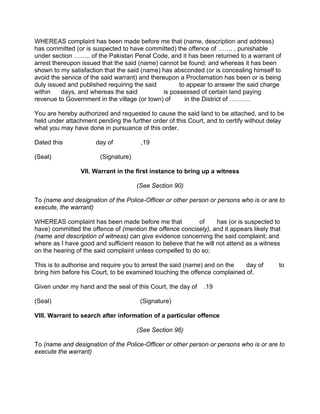 WHEREAS complaint has been made before me that (name, description and address)
has committed (or is suspected to have committed) the offence of ……. , punishable
under section …….. of the Pakistan Penal Code, and it has been returned to a warrant of
arrest thereupon issued that the said (name) cannot be found; and whereas it has been
shown to my satisfaction that the said (name) has absconded (or is concealing himself to
avoid the service of the said warrant) and thereupon a Proclamation has been or is being
duly issued and published requiring the said to appear to answer the said charge
within days, and whereas the said is possessed of certain land paying
revenue to Government in the village (or town) of in the District of ……….
You are hereby authorized and requested to cause the said land to be attached, and to be
held under attachment pending the further order of this Court, and to certify without delay
what you may have done in pursuance of this order.
Dated this day of ,19
(Seal) (Signature)
VII. Warrant in the first instance to bring up a witness
(See Section 90)
To (name and designation of the Police-Officer or other person or persons who is or are to
execute, the warrant)
WHEREAS complaint has been made before me that of has (or is suspected to
have) committed the offence of (mention the offence concisely), and it appears likely that
(name and description of witness) can give evidence concerning the said complaint; and
where as I have good and sufficient reason to believe that he will not attend as a witness
on the hearing of the said complaint unless compelled to do so;
This is to authorise and require you to arrest the said (name) and on the day of to
bring him before his Court, to be examined touching the offence complained of.
Given under my hand and the seal of this Court, the day of .19
(Seal) (Signature)
VIII. Warrant to search after information of a particular offence
(See Section 96)
To (name and designation of the Police-Officer or other person or persons who is or are to
execute the warrant)
 