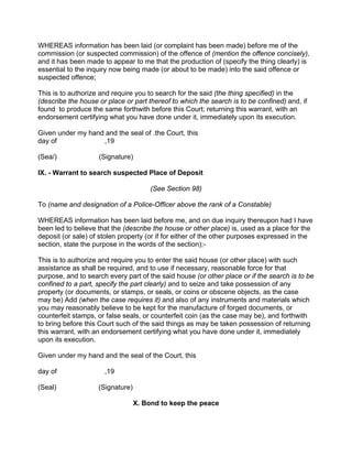 WHEREAS information has been laid (or complaint has been made) before me of the
commission (or suspected commission) of the offence of (mention the offence concisely),
and it has been made to appear to me that the production of (specify the thing clearly) is
essential to the inquiry now being made (or about to be made) into the said offence or
suspected offence;
This is to authorize and require you to search for the said (the thing specified) in the
(describe the house or place or part thereof to which the search is to be confined) and, if
found to produce the same forthwith before this Court; returning this warrant, with an
endorsement certifying what you have done under it, immediately upon its execution.
Given under my hand and the seal of .the Court, this
day of ,19
(Sea/) (Signature)
IX. - Warrant to search suspected Place of Deposit
(See Section 98)
To (name and designation of a Police-Officer above the rank of a Constable)
WHEREAS information has been laid before me, and on due inquiry thereupon had I have
been led to believe that the (describe the house or other place) is, used as a place for the
deposit (or sale) of stolen property (or if for either of the other purposes expressed in the
section, state the purpose in the words of the section);-
This is to authorize and require you to enter the said house (or other place) with such
assistance as shall be required, and to use if necessary, reasonable force for that
purpose, and to search every part of the said house (or other place or if the search is to be
confined to a part, specify the part clearly) and to seize and take possession of any
property (or documents, or stamps, or seals, or coins or obscene objects, as the case
may be) Add (when the case requires it) and also of any instruments and materials which
you may reasonably believe to be kept for the manufacture of forged documents, or
counterfeit stamps, or false seals, or counterfeit coin (as the case may be), and forthwith
to bring before this Court such of the said things as may be taken possession of returning
this warrant, with an endorsement certifying what you have done under it, immediately
upon its execution.
Given under my hand and the seal of the Court, this
day of ,19
(Seal) (Signature)
X. Bond to keep the peace
 