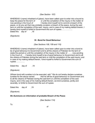 (See Section 107)
WHEREAS I (name) inhabitant of (place), have been called upon to enter into a bound to
keep the peace for the term of or until the completion of the inquiry in the matter of
now pending in the Court of I hereby bind myself not to commit a breach of the
peace, or do any act that may probably occasion a breach of the peace, during the said
term or until the completion of the said inquiry, and in case of my making default therein, I
hereby bind myself to forfeit to Government the sum of rupees ……………..
Dated this day of ,19
(Signature)
XI - Bond for Good Behaviour
(See Sections 108, 109 and 110)
WHEREAS I (name) inhabitant of (place), have been called upon to enter into a bond to
be of good behaviour to Government and to all the citizens of Pakistan for the term of
(state the period) or until the completion of the inquiry in the matter of ……. now pending
in the Court of …. I hereby bind myself to be of good behaviour to Government and to all
the citizens of Pakistan during the said term or until the completion of the said inquiry; and
in case of my making default therein, I bind myself to forfeit to Government the sum of
rupees ………….
Dated this day of ,19
(Signature)
(Where bond with sureties is to be executed, add " We do not hereby declare ourselves
sureties for the above named that he will be of good behaviour to Government and
to all the citizens of Pakistan during the said term or until the completion of the said
inquiry; and in the case of his making default therein, we bind ourselves, jointly and
severally, to forfeit to Government the sum of rupees
Dated this day of ,19
(Signature)
XII.-Summons on information of probable Breach of the Peace
(See Section 114)
To
of
 