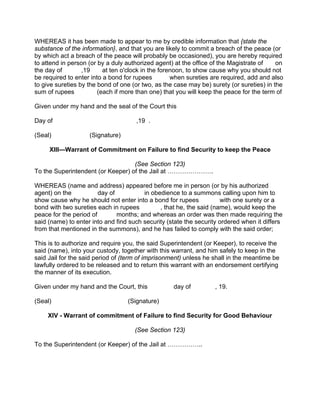 WHEREAS it has been made to appear to me by credible information that {state the
substance of the information}, and that you are likely to commit a breach of the peace (or
by which act a breach of the peace will probably be occasioned), you are hereby required
to attend in person (or by a duly authorized agent) at the office of the Magistrate of on
the day of ,19 at ten o'clock in the forenoon, to show cause why you should not
be required to enter into a bond for rupees when sureties are required, add and also
to give sureties by the bond of one (or two, as the case may be) surety (or sureties) in the
sum of rupees (each if more than one) that you will keep the peace for the term of
Given under my hand and the seal of the Court this
Day of ,19 .
(Seal) (Signature)
XlII—Warrant of Commitment on Failure to find Security to keep the Peace
(See Section 123)
To the Superintendent (or Keeper) of the Jail at ………………….
WHEREAS (name and address) appeared before me in person (or by his authorized
agent) on the day of in obedience to a summons calling upon him to
show cause why he should not enter into a bond for rupees with one surety or a
bond with two sureties each in rupees , that he, the said (name), would keep the
peace for the period of months; and whereas an order was then made requiring the
said (name) to enter into and find such security (state the security ordered when it differs
from that mentioned in the summons), and he has failed to comply with the said order;
This is to authorize and require you, the said Superintendent (or Keeper), to receive the
said (name), into your custody, together with this warrant, and him safely to keep in the
said Jail for the said period of (term of imprisonment) unless he shall in the meantime be
lawfully ordered to be released and to return this warrant with an endorsement certifying
the manner of its execution.
Given under my hand and the Court, this day of , 19.
(Seal) (Signature)
XIV - Warrant of commitment of Failure to find Security for Good Behaviour
(See Section 123)
To the Superintendent (or Keeper) of the Jail at ……………..
 