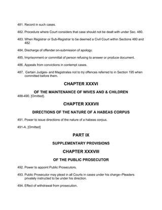 481. Record in such cases.
482. Procedure where Court considers that case should not be dealt with under Sec. 480.
483. When Registrar or Sub-Registrar to be deemed a Civil Court within Sections 480 and
482
484. Discharge of offender on-submission of apology.
485. Imprisonment or committal of person refusing to answer or produce document.
486. Appeals from convictions in contempt cases.
487. Certain Judges- and Magistrates not to try offences referred to in Section 195 when
committed before them.
CHAPTER XXXVI
OF THE MAINTENANCE OF WIVES AND & CHILDREN
488-490. [Omitted}.
CHAPTER XXXVII
DIRECTIONS OF THE NATURE OF A HABEAS CORPUS
491. Power to issue directions of the nature of a habeas corpus.
491-A. [Omitted]
PART IX
SUPPLEMENTARY PROVISIONS
CHAPTER XXXVIII
OF THE PUBLIC PROSECUTOR
492. Power to appoint Public Prosecutors.
493. Public Prosecutor may plead in all Courts in cases under his charge--Pleaders
privately instructed to be under his direction.
494. Effect of withdrawal from prosecution.
 