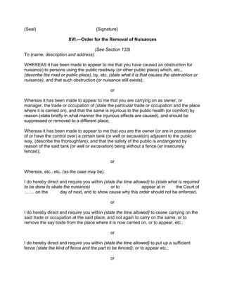 (Seal) {Signature}
XVI.—Order for the Removal of Nuisances
(See Section 133)
To (name, description and address).
WHEREAS it has been made to appear to me that you have caused an obstruction for
nuisance) to persons using the public roadway (or other public place) which, etc.,
(describe the road or public place), by, etc. (state what it is that causes the obstruction or
nuisance), and that such obstruction (or nuisance still exists);
or
Whereas it has been made to appear to me that you are carrying on as owner, or
manager, the trade or occupation of (state the particular trade or occupation and the place
where it is carried on), and that the same is injurious to the public health (or comfort) by
reason (state briefly in what manner the injurious effects are caused), and should be
suppressed or removed to a different place;
Whereas it has been made to appear to me that you are the owner (or are in possession
of or have the control over) a certain tank (or well or excavation) adjacent to the public
way, (describe the thoroughfare); and that the safety of the public is endangered by
reason of the said tank (or well or excavation) being without a fence (or insecurely
fenced);
or
Whereas, etc., etc. (as the case may be),
I do hereby direct and require you within (state the time allowed) to (state what is required
to be done to abate the nuisance) or to appear at in the Court of
……. on the day of next, and to show cause why this order should not be enforced.
or
I do hereby direct and require you within (state the time allowed) to cease carrying on the
said trade or occupation at the said place, and not again to carry on the same, or to
remove the say trade from the place where it is now carried on, or to appear, etc.;
or
I do hereby direct and require you within (state the time allowed) to put up a sufficient
fence (state the kind of fence and the part to be fenced); or to appear etc.;
or
 