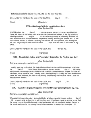 I do hereby direct and require you, etc., etc, (as the case may be).
Given under my hand and the seal of the Court this day of ,19 .
(Seal) (Signature)
XVII.—-Magistrate's Order constituting a Jury
(See Section 138)
WHEREAS on the day of ,19 an order was issued to (name) requiring him
(state the effect of the order), and whereas the (name) has applied to me, by a petition,
bearing date the day of for an order appointing a Jury to try whether the
said recited order is reasonable and proper I do hereby appoint (the names, etc., of the
five or more Jurors) to be the Jury to try and decide the said question, and do require
the said Jury to report their decision within days from the date of this order at my
office.
Given under my hand and the seal of the Court, this day of, 19.
(Seal) (Signature)
XVIII.—Magistrate's Notice and Peremptory Order after the Finding by a Jury.
(See Section 140)
To (name, description and address):
I hereby give you notice that the Jury duly appointed on the petition presented by you on
the day of have found that the order issued on the day of requiring
you (state substantially the requisition in the order) is reasonable and proper. Such order
has been made absolute, and I hereby direct and require you to obey the said order within
(state the time allowed), on peril of the penalty provided by the Pakistan Penal Code for
disobedience thereto.
Given under my hand and the seal of the Court, this day of , 19 .
(Seal) . (Signature)
XIX.— Injunction to provide against Imminent Danger pending Inquiry by Jury.
(See Section 142)
To (name, description and address).
Whereas the inquiry by a Jury appointed to try whether my order issued on the day of
, 19 , is reasonable and proper is still pending, and it has been made to appear to me that
the nuisance mentioned in the said order is attended with so imminent serious danger to
the public as to render necessary immediate measures to prevent such danger, I do
 