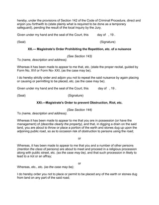 hereby, under the provisions of Section 142 of the Code of Criminal Procedure, direct and
enjoin you forthwith to (state plainly what is required to be done as a temporary
safeguard), pending the result of the local inquiry by the Jury.
Given under my hand and the seal of the Court, this day of , 19 .
(Seal) (Signature)
XX.— Magistrate's Order Prohibiting the Repetition, etc. of a nuisance
(See Section 143)
To (name, description and address).
Whereas it has been made to appear to me that, etc. (state the proper recital, guided by
Form No. XVI or Form No- XXI, (as the case may be).
I do hereby strictly order and adjoin you not to repeat the said nuisance by again placing
or causing or permitting to be placed, etc. (as the case may be).
Given under my hand and the seal of the Court, this day of , 19 .
(Seal) (Signature)
XXI.—Magistrate's Order to prevent Obstruction, Riot, etc.
(See Section 144)
To (name, description and address).
Whereas it has been made to appear to me that you are in possession (or have the
management) of (describe clearly the property), and that, in digging a drain on the said
land, you are about to throw or place a portion of the earth and stones dug up upon the
adjoining public road, so as to occasion risk of obstruction to persons using the road;
or
Whereas, it has been made to appear to me that you and a number of other persons
(mention the class of persons) are about to meet and proceed in a religious procession
along with public street, etc. (as the case may be), and that such procession in likely to
lead to a riot or an affray;
or
Whereas, etc., etc. (as the case may be);
I do hereby order you not to place or permit to be placed any of the earth or stones dug
from land on any part of the said road;
 