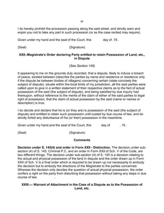 or
I do hereby prohibit the procession passing along the said street, and strictly warn and
enjoin you not to take any part in such procession (or as the case recited may require).
Given under my hand and the seal of the Court, this day of ,19 .
(Seal) (Signature)
XXII.-Magistrate's Order declaring Party entitled to retain Possession of Land, etc.,
in Dispute
(See Section 145)
It appearing to me on the grounds duly recorded, that a dispute, likely to induce a breach
of peace, existed between (describe the parties by name and residence or residence only
if the dispute be between bodies of villagers) concerning certain (state concisely the
subject of dispute), situate within the local limits of my jurisdiction, all the said parties were
called upon to give in a written statement of their respective claims as to the fact of actual
possession of the said (the subject of dispute), and being satisfied by due inquiry had
thereupon, without reference to the merits of the claim of either of the said parties to legal
right of possession, that the claim of actual possession by the said (name or names or
description) is true;
I do decide and declare that he is (or they are) is possession of the said (the subject of
dispute) and entitled to retain such possession until ousted by due course of law, and do
strictly forbid any disturbance of his (or their) possession in the meantime.
Given under my hand and the seal of the Court, this day of , 19 .
(Seal) (Signature)
Comments
Decision under S. 145(4) and order in Form XXII - Distinction. The decision under sub-
section (4) of S. 145. Criminal P.C. and an order in Form XXIl of Sch. V of the Code, are
two different things. The decision under sub-section (4) of S. 145 is a decision relating to
the actual and physical possession of the land in dispute and the order drawn up in Form
XXII of Sch. V is a final order which is required to be drawn up not necessarily to embody
the decision but to embody the directions of the Magistrate to the parties concerned.
Whereas the decision only decides the question of actual physical possession, the order
confers a right on the party from disturbing that possession without taking any steps in due
course of law. .
XXlll.— Warrant of Attachment in the Case of a Dispute as to the Possession of
Land, etc.
 