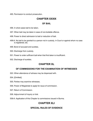 495. Permission to conduct prosecution.
CHAPTER XXXIX
OF BAIL
496. In what cases bail to be taken.
497. When bail may be taken in ease of non-boilable offence.
498. Power to direct admission to bail or reduction of bail.
498-A. No bail to be granted to a person not in custody, in Court or against whom no case
is registered, etc.
499. Bond of accused and sureties.
500. Discharge from custody.
501. Power to order sufficient bail when that first taken is insufficient.
502. Discharge of sureties.
CHAPTER XL
OF COMMISSIONS FOR THE EXAMINATION OF WITMESSES
503. When attendance of witness may be dispensed with.
504. [Omitted].
505. Parties may examine witnesses.
506. Power of Magistrate to apply for issue of commission.
507. Return of Commission.
508. Adjournment of inquiry or trial.
508-A. Application of this Chapter to commissions issued in Burma.
CHAPTER XLI
SPECIAL RULES OF EVIDENCE
 