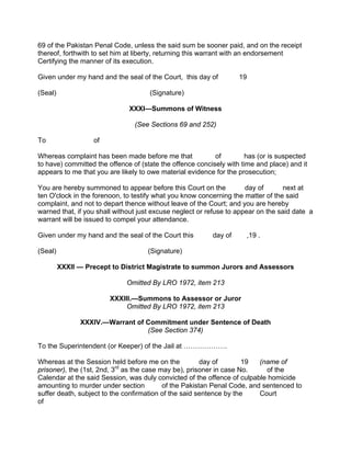 69 of the Pakistan Penal Code, unless the said sum be sooner paid, and on the receipt
thereof, forthwith to set him at liberty, returning this warrant with an endorsement
Certifying the manner of its execution.
Given under my hand and the seal of the Court, this day of 19
(Seal) (Signature)
XXXI—Summons of Witness
(See Sections 69 and 252)
To of
Whereas complaint has been made before me that of has (or is suspected
to have) committed the offence of (state the offence concisely with time and place) and it
appears to me that you are likely to owe material evidence for the prosecution;
You are hereby summoned to appear before this Court on the day of next at
ten O'clock in the forenoon, to testify what you know concerning the matter of the said
complaint, and not to depart thence without leave of the Court; and you are hereby
warned that, if you shall without just excuse neglect or refuse to appear on the said date a
warrant will be issued to compel your attendance.
Given under my hand and the seal of the Court this day of ,19 .
(Seal) (Signature)
XXXII — Precept to District Magistrate to summon Jurors and Assessors
Omitted By LRO 1972, item 213
XXXIII.—Summons to Assessor or Juror
Omitted By LRO 1972, item 213
XXXIV.—Warrant of Commitment under Sentence of Death
(See Section 374)
To the Superintendent (or Keeper) of the Jail at ……………….
Whereas at the Session held before me on the day of 19 (name of
prisoner), the (1st, 2nd, 3rd
as the case may be), prisoner in case No. of the
Calendar at the said Session, was duly convicted of the offence of culpable homicide
amounting to murder under section of the Pakistan Penal Code, and sentenced to
suffer death, subject to the confirmation of the said sentence by the Court
of
 