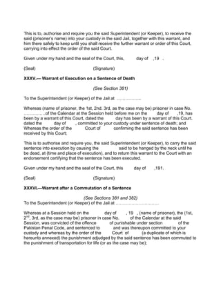 This is to, authorise and require you the said Superintendent (or Keeper), to receive the
said (prisoner’s name) into your custody in the said Jail, together with this warrant, and
him there safely to keep until you shall receive the further warrant or order of this Court,
carrying into effect the order of the said Court.
Given under my hand and the seal of the Court, this, day of ,19 .
(Seal) (Signature)
XXXV.— Warrant of Execution on a Sentence of Death
(See Section 381)
To the Superintendent (or Keeper) of the Jail at ……………..
Whereas (name of prisoner, the 1st, 2nd. 3rd, as the case may be) prisoner in case No.
……………of the Calendar at the Session held before me on the day of ,19, has
been by a warrant of this Court, dated the day has been by a warrant of this Court.
dated the day of , committed to your custody under sentence of death; and
Whereas the order of the Court of confirming the said sentence has been
received by this Court;
This is to authorise and require you, the said Superintendent (or Keeper), to carry the said
sentence into execution by causing the said to be hanged by the neck until he
be dead, at (time and place of execution), and to return this warrant to the Court with an
endorsement certifying that the sentence has been executed.
Given under my hand and the seal of the Court, this day of ,191.
(Seal) (Signature)
XXXVI.—Warrant after a Commutation of a Sentence
(See Sections 381 and 382)
To the Superintendent (or Keeper) of the Jail at …………………………
Whereas at a Session held on the day of , 19 , (name of prisoner), the (1st,
2nd
, 3rd, as the case may be) prisoner in case No. of the Calendar at the said
Session, was convicted of the offence of punishable under section of the
Pakistan Penal Code, and sentenced to and was thereupon committed to your
custody and whereas by the order of the Court of (a duplicate of which is
hereunto annexed) the punishment adjudged by the said sentence has been commuted to
the punishment of transportation for life (or as the case may be);
 