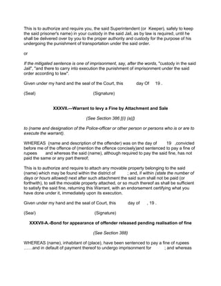 This is to authorize and require you, the said Superintendent (or Keeper), safely to keep
the said prisoner's name) in your custody in the said Jail, as by law is required, until he
shall be delivered over by you to the proper authority and custody for the purpose of his
undergoing the punishment of transportation under the said order.
or
If the mitigated sentence is one of imprisonment, say, after the words, "custody in the said
Jail", "and there to carry into execution the punishment of imprisonment under the said
order according to law".
Given under my hand and the seal of the Court, this day Of 19 .
(Seal) (Signature)
XXXVll.—Warrant to levy a Fine by Attachment and Sale
(See Section 386 [(i) (a)])
to (name and designation of the Police-officer or other person or persons who is or are to
execute the warrant).
WHEREAS (name and description of the offender) was on the day of 19 ,convicted
before me of the offence of (mention the offence concisely)and sentenced to pay a fine of
rupees and whereas the said (name), although required to pay the said fine, has not
paid the same or any part thereof;
This is to authorize and require to attach any movable property belonging to the said
(name) which may be found within the district of ; and, if within (state the number of
days or hours allowed) next after such attachment the said sum shall not be paid (or
forthwith), to sell the movable property attached, or so much thereof as shall be sufficient
to satisfy the said fine, returning this Warrant, with an endorsement certifying what you
have done under it, immediately upon its execution.
Given under my hand and the seal of Court, this day of , 19 .
(Sea/) (Signature)
XXXVll-A.-Bond for appearance of offender released pending realisation of fine
(See Section 388)
WHEREAS (name), inhabitant of (place), have been sentenced to pay a fine of rupees
……and in default of payment thereof to undergo imprisonment for ; and whereas
 