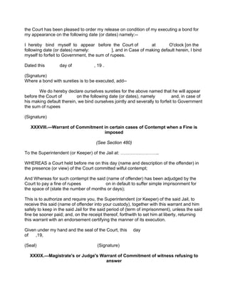 the Court has been pleased to order my release on condition of my executing a bond for
my appearance on the following date (or dates) namely:--
I hereby bind myself to appear before the Court of at O'clock [on the
following date (or dates) namely: ], and in Case of making default herein, I bind
myself to forfeit to Government, the sum of rupees.
Dated this day of , 19 .
(Signature)
Where a bond with sureties is to be executed, add--
We do hereby declare ourselves sureties for the above named that he will appear
before the Court of on the following date (or dates), namely and, in case of
his making default therein, we bind ourselves jointly and severally to forfeit to Government
the sum of rupees
(Signature)
XXXVIII.—Warrant of Commitment in certain cases of Contempt when a Fine is
imposed
(See Section 480)
To the Superintendent (or Keeper) of the Jail at: ……………………..
WHEREAS a Court held before me on this day (name and description of the offender) in
the presence (or view) of the Court committed wilful contempt;
And Whereas for such contempt the said (name of offender) has been adjudged by the
Court to pay a fine of rupees on in default to suffer simple imprisonment for
the space of (state the number of months or days);
This is to authorize and require you, the Superintendent (or Keeper) of the said Jail, to
receive this said (name of offender into your custody), together with this warrant and him
safely to keep in the said Jail for the said period of (term of imprisonment), unless the said
fine be sooner paid; and, on the receipt thereof, forthwith to set him at liberty, returning
this warrant with an endorsement certifying the manner of its execution.
Given under my hand and the seal of the Court, this day
of ,19,
(Seal) (Signature)
XXXIX.—Magistrate's or Judge's Warrant of Commitment of witness refusing to
answer
 