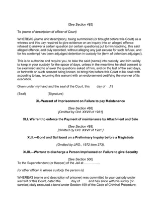 (See Section 485)
To (name of description of officer of Court)
WHEREAS (name and description), being summoned (or brought before this Court) as a
witness and this day required to give evidence on an inquiry into an alleged offence
refused to answer a certain question (or certain questions) put to him touching, this said
alleged offence, and duly recorded, without alleging any just excuse for such refusal, and
for his contempt has been adjudged detention in custody for (term of detention adjudged).
This is to authorize and require you, to take the said (name) into custody, and him safely
to keep in your custody for the space of days, unless in the meantime he shall consent to
be examined and to answer the questions asked of him, and on the last of the said days,
or forthwith on such consent being known, to bring him before this Court to be dealt with
according to law, returning this warrant with an endorsement certifying the manner of its
execution.
Given under my hand and the seal of the Court, this day of ,19
(Seal) (Signature)
XL-Warrant of Imprisonment on Failure to pay Maintenance
(See Section 488)
[Omitted by Ord. XXVII of 1981]
XLI. Warrant to enforce the Payment of maintenance by Attachment and Sale
(See Section 488)
[Omitted By Ord. XXVII of 1981.]
XLII.—Bond and Bail bond on a Preliminary Inquiry before a Magistrate
(Omitted by LRO., 1972 item 273).
XLIII.—Warrant to discharge a Person Imprisoned on Failure to give Security
(See Section 500)
To the Superintendent (or Keeper) of the Jail at ……………
(or other officer in whose custody the person is)
WHEREAS (name and description of prisoner) was committed to your custody under
warrant of this Court, dated the day of and has since with his surety (or
sureties) duly executed a bond under Section 499 of the Code of Criminal Procedure;
 