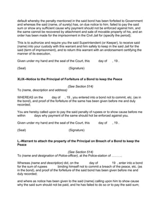 default whereby the penalty mentioned in the said bond has been forfeited to Government
and whereas the said (name, of surety) has, on due notice to him. failed to pay the said
sum or show any sufficient cause why payment should not be enforced against him, and
the same cannot be recovered by attachment and sale of movable property of his, and an
order has been made for the imprisonment in the Civil Jail for (specify the period};
This is to authorize and require you the said Superintendent (or Keeper), to receive said
(name) into your custody with this warrant and him safely to keep in the said Jail for the
said (term of imprisonment), and to return this warrant with an endorsement certifying the
manner of its execution.
Given under my hand and the seal of the Court, this day of , 19 .
(Seal) (Signature)
XLIX--Notice to the Principal of Forfeiture of a Bond to keep the Peace
(See Section 514)
To (name, description and address)
WHEREAS on the day of , 19 , you entered into a bond not to commit, etc. (as in
the bond), and proof of the forfeiture of the same has been given before me and duly
recorded;
You are hereby called upon to pay the said penalty of rupees or to show cause before me
within days why payment of the same should hot be enforced against you.
Given under my hand and the seal of the Court, this day of , 19 .
(Seal) (Signature)
L.-Warrant to attach the property of the Principal on Breach of a Bond to keep the
Peace
(See Section 514)
To (name and designation of Police-officer), at the Police-station of ……….
Whereas (name and description) did, on the day of 19 , enter into a bond
for the sum of rupees binding himself not to commit a breach of the peace, etc. (as
in the bond), and proof of the forfeiture of the said bond has been given before me and
duly recorded;
and where as notice has been given to the said (name) calling upon him to show cause
why the said sum should not be paid, and he has failed to do so or to pay the said sum;
 