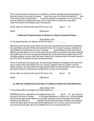 This is to authorise and require you to attach by, seizure movable property belonging to
the said (name) to the value of rupees which you may find, within the district of and
if the said sum be not paid within to sell the property so attached or so much of it as
may be sufficient to realise the same; and to make return of what you have done
under this warrant immediately upon its execution.
Given under my hand and the seal of the Court, this day of ,19
(Seal) (Signature)
LI-Warrant of Imprisonment on Breach of a Bond to keep the Peace .
(See Section 514)
To the Superintendent (or Keeper) of the Civil Jail at ………………….
Whereas proof has been given before me and duly recorded that (name and description)
has committed a breach of the bond entered into by him to keep the peace, whereby he
has forfeited to Government the sum of rupees ; and whereas the said (name) has
failed to pay the said sum or to show cause why the said sum would not be paid, although
duly called upon to do so and payment thereof can not be enforced by attachment of his
movable property, and an order has been made for the imprisonment of the said (name) in
the Civil Jail for the period of (term of imprisonment).
This is to authorize and require you, the said Superintendent (or Keeper) of the said Civil
Jail, to receive the said (name) into your custody, together with this warrant, and him
safely to keep in the said Jail for the said period of (term of imprisonment), and to return
that warrant with an endorsement certifying the manner of its execution,
Given under my hand and the seal of the Court, this day of ,19
(Seal) (Signature)
Lll. Warrant of Attachment and sale on Forfeiture of Bond for Good Behaviour
(See Section 514)
To the Police-officer incharge of the Police-station at ……………….
WHEREAS (name, description and address) did on the day of ,19 , give security
by bond in the sum of rupees for the good behaviour of (name, etc., of the principal)
and proof has been given before me and duly recorded of the commission by the said
(name) of the offence of whereby the said bond has been forfeited; and whereas
notice has been given to the said (name) calling upon him to show cause why the said
sum should not be paid, and he has failed to do so or to pay the said sum;
 