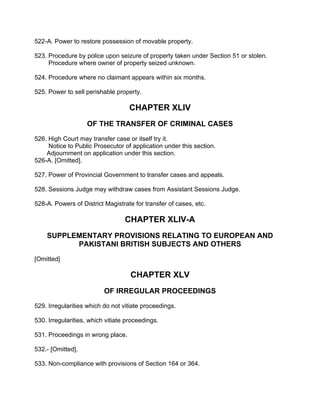 522-A. Power to restore possession of movable property.
523. Procedure by police upon seizure of property taken under Section 51 or stolen.
Procedure where owner of property seized unknown.
524. Procedure where no claimant appears within six months.
525. Power to sell perishable property.
CHAPTER XLIV
OF THE TRANSFER OF CRIMINAL CASES
526. High Court may transfer case or itself try it.
Notice to Public Prosecutor of application under this section.
Adjournment on application under this section.
526-A. [Omitted].
527. Power of Provincial Government to transfer cases and appeals.
528. Sessions Judge may withdraw cases from Assistant Sessions Judge.
528-A. Powers of District Magistrate for transfer of cases, etc.
CHAPTER XLIV-A
SUPPLEMENTARY PROVISIONS RELATING TO EUROPEAN AND
PAKISTANI BRITISH SUBJECTS AND OTHERS
[Omitted]
CHAPTER XLV
OF IRREGULAR PROCEEDINGS
529. Irregularities which do not vitiate proceedings.
530. Irregularities, which vitiate proceedings.
531. Proceedings in wrong place.
532.- [Omitted].
533. Non-compliance with provisions of Section 164 or 364.
 