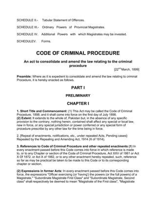 SCHEDULE II.- Tabular Statement of Offences.
SCHEDULE III.- Ordinary Powers of Provincial Magistrates.
SCHEDULE IV. Additional Powers with which Magistrates may be invested.
SCHEDULEV. Forms.
CODE OF CRIMINAL PROCEDURE
An act to consolidate and amend the law relating to the criminal
procedure
[22nd
March, 1899]
Preamble: Where as it is expedient to consolidate and amend the law relating to criminal
Procedure, it is hereby enacted as follows.
PART I
PRELIMINARY
CHAPTER I
1. Short Title and Commencement: (1) This Act may be called the Code of Criminal
Procedure, 1898; and it shall come into force on the first day of July 1898.
(2) Extent: It extends to the whole of, Pakistan but, in the absence of any specific
provision to the contrary, nothing herein, contained shall affect any special or local law,
new in force, or any special jurisdiction or power conferred or any special form of
procedure prescribe by any other law for the time being in force.
2. [Repeal of enactments, notifications, etc., under repealed Acts, Pending cases]:
Repealed by the Repealing and Amending Act, 1914 (X of 1914).
3. References to Code of Criminal Procedure and other repealed enactments (1) In
every enactment passed before this Code comes into force in which reference is made
to, or to any Chapter or section of the Code of Criminal Procedure, Act XXV of 1861 or Act
X Of 1872, or Act X of 1882, or to any other enactment hereby repealed, such, reference
so far as may be practical be taken to be made to this Code or to its corresponding
chapter or section.
(2) Expressions in former Acts: In every enactment passed before this Code comes into
force, the expressions "Officer exercising (or 'having') the powers (or the full powers) of a
Magistrate," “Subordinate Magistrate First Class" and "Subordinate Magistrate, Second
class" shall respectively be deemed to mean "Magistrate of the First class", "Magistrate
 