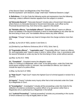 of the Second Class" and Magistrate of the Third Class".
And the expression “joint Sessions Judge” shall mean "Additional Sessions Judge".
4. Definitions: (1) In this Code the following words and expressions have the following
meanings, unless a different intention appears from the subject or content:-
(a)"Advocate-General”: "Advocate-General” includes also a Government Advocate or,
where there is no Advocate-General or Government Advocate, such officer as the
Provincial Government may, from time to time, appoint in this behalf.
(b) "Bailable offence, "non-bailable offence": "Bailable offence" means an offence
shown as bailable in the Second Schedule or which is made bailable by any other law for
the time being in force; and "non-bailable offence means any other offence.
(c) Charge: "Charge" includes any head of charge when the charge contains more than
one.
(d) [Rep. by Act (XI of 1923), section 3 and Schd. I]
(e) [Omitted by Law Reforms Ordinance (XII of 1972), Schd. Item I].
(f) ''Cognizable offence" , "cognizable case": "Cognizable offence" means an offence
for, and cognizable case" means a ease in which a police officer, may, in accordance with
the second Schedule or under any law for the time being in force, arrest without warrant.
(g) [Rep. by the A.O. 1949]
(h) .''Complaint”: Complaint means the allegation made
orally or in writing to a Magistrate, with a view to his taking action, under this Code that
some person whether known or unknown, has committed an offence, but it does not
include the report of a police officer.
(i) [Rep. by the Act II of 1950]
(j) "High Court": "High Court" means the highest Court of criminal appeal or revision for a
province,
(k) Inquiry": "Inquiry" includes every inquiry other that a trial conducted under this Code
by a Magistrate or Court.
(l) "Investigation": -Investigation" includes all the proceedings under this Code for the
collection of evidence conducted by a police officer or by any person (other than a
Magistrate) who is authorised by a Magistrate in this behalf.
(m) “Judicial Proceeding": "Judicial proceeding" includes any proceeding in the course
of which evidence is or may be legally taken on oath.
 