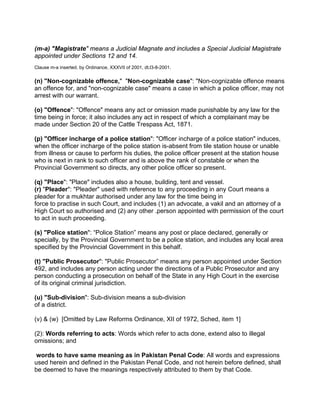 (m-a) "Magistrate" means a Judicial Magnate and includes a Special Judicial Magistrate
appointed under Sections 12 and 14.
Clause m-a inserted. by Ordinance, XXXVII of 2001, dt.l3-8-2001.
(n) "Non-cognizable offence," "Non-cognizable case": "Non-cognizable offence means
an offence for, and "non-cognizable case" means a case in which a police officer, may not
arrest with our warrant.
(o) "Offence": "Offence" means any act or omission made punishable by any law for the
time being in force; it also includes any act in respect of which a complainant may be
made under Section 20 of the Cattle Trespass Act, 1871.
(p) "Officer incharge of a police station": "Officer incharge of a police station" induces,
when the officer incharge of the police station is-absent from tile station house or unable
from illness or cause to perform his duties, the police officer present at the station house
who is next in rank to such officer and is above the rank of constable or when the
Provincial Government so directs, any other police officer so present.
(q) "Place": "Place" includes also a house, building, tent and vessel.
(r) "Pleader": "Pleader" used with reference to any proceeding in any Court means a
pleader for a mukhtar authorised under any law for the time being in
force to practise in such Court, and includes (1) an advocate, a vakil and an attorney of a
High Court so authorised and (2) any other .person appointed with permission of the court
to act in such proceeding.
(s) "Police station": “Police Station” means any post or place declared, generally or
specially, by the Provincial Government to be a police station, and includes any local area
specified by the Provincial Government in this behalf.
(t) "Public Prosecutor": "Public Prosecutor” means any person appointed under Section
492, and includes any person acting under the directions of a Public Prosecutor and any
person conducting a prosecution on behalf of the State in any High Court in the exercise
of its original criminal jurisdiction.
(u) "Sub-division": Sub-division means a sub-division
of a district.
(v) & (w) [Omitted by Law Reforms Ordinance, XII of 1972, Sched, item 1]
(2): Words referring to acts: Words which refer to acts done, extend also to illegal
omissions; and
words to have same meaning as in Pakistan Penal Code: All words and expressions
used herein and defined in the Pakistan Penal Code, and not herein before defined, shall
be deemed to have the meanings respectively attributed to them by that Code.
 