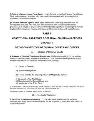 5. Trial of offences under Penal Code: (1) All offences, under the Pakistan Penal Code
Shall be investigated, enquired into, tried, and otherwise dealt with according to the
provisions hereinafter contained.
(2) Trial of offences against other laws: All offences under any other law shall be
investigated, enquired into, tried, and otherwise dealt with according to the same
provisions, but subject to any enactment for the time being in force regulating the manner
or place of investigating, inquiring into, trying or otherwise dealing with such offences.
PART II
CONSTITUTION AND POWER OF CRIMINAL COURTS AND OFFICES
CHAPTER II
OF THE CONSTITUTION OF CRIMINAL COURTS AND OFFICES
A.------Classes of Criminal Courts
6. Classes of Criminal Courts and Magistrates: (1) Besides the High Courts and the
Courts constituted under any law other than this Code for the time being in force, there
shall be two classes of Criminal Courts in Pakistan, namely:-
(i) Courts of Session;
(ii) Courts of Magistrate.
[(2) There shall be the following classes of Magistrate, namely:-
(i) Magistrate of the First Class;:
(ii) Magistrate of the Second Class; and
(iii) Magistrate of the Third Class,]
S. 6 subs by them 2 of Punjab Notification No. SO(J-ll) 1-8/75 (P-v), dated ^f-3-1996 for Punjab and by same ltem No. of
Islamabad Notification No. S.R.O. 255(1)/96. dated ;8-4"1996 for Islamabad only.
Sub Section (2) Subs. by Ordinance, XXXVII of 2001, dt.l3-8-2001.
B.----Territorial Divisions
7. Sessions divisions and districts: (1) Each Province shall consist of sessions
divisions; and every sessions division shall, for the purposes of this Code, be a district or
consist of districts.
 