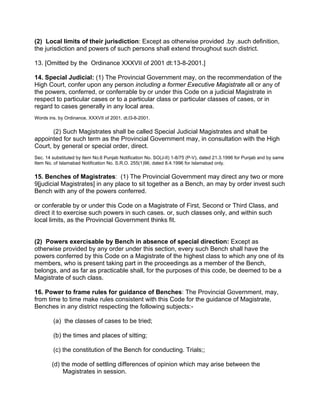 (2) Local limits of their jurisdiction: Except as otherwise provided .by .such definition,
the jurisdiction and powers of such persons shall extend throughout such district.
13. [Omitted by the Ordinance XXXVII of 2001 dt:13-8-2001.]
14. Special Judicial: (1) The Provincial Government may, on the recommendation of the
High Court, confer upon any person including a former Executive Magistrate all or any of
the powers, conferred, or conferrable by or under this Code on a judicial Magistrate in
respect to particular cases or to a particular class or particular classes of cases, or in
regard to cases generally in any local area.
Words ins. by Ordinance, XXXVII of 2001, dt.l3-8-2001.
(2) Such Magistrates shall be called Special Judicial Magistrates and shall be
appointed for such term as the Provincial Government may, in consultation with the High
Court, by general or special order, direct.
Sec. 14 substituted by Item No.6 Punjab Notification No. SO(J-II) 1-8/75 (P-V), dated 21.3.1996 for Punjab and by same
Item No. of Islamabad Notification No. S.R.O. 255(1)96, dated 8.4.1996 for Islamabad only.
15. Benches of Magistrates: (1) The Provincial Government may direct any two or more
9[judicial Magistrates] in any place to sit together as a Bench, an may by order invest such
Bench with any of the powers conferred.
or conferable by or under this Code on a Magistrate of First, Second or Third Class, and
direct it to exercise such powers in such cases. or, such classes only, and within such
local limits, as the Provincial Government thinks fit.
(2) Powers exercisable by Bench in absence of special direction: Except as
otherwise provided by any order under this section, every such Bench shall have the
powers conferred by this Code on a Magistrate of the highest class to which any one of its
members, who is present taking part in the proceedings as a member of the Bench,
belongs, and as far as practicable shall, for the purposes of this code, be deemed to be a
Magistrate of such class.
16. Power to frame rules for guidance of Benches: The Provincial Government, may,
from time to time make rules consistent with this Code for the guidance of Magistrate,
Benches in any district respecting the following subjects:-
(a) the classes of cases to be tried;
(b) the times and places of sitting;
(c) the constitution of the Bench for conducting. Trials;;
(d) the mode of settling differences of opinion which may arise between the
Magistrates in session.
 