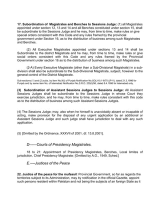 17. Subordination of Magistrates and Benches to Sessions Judge: (1) all Magistrates
appointed under section 12, 13 and 14 and all Benches constituted under section 15, shall
be subordinate to the Sessions Judge and he may, from time to time, make rules or give
special orders consistent with this Code and any rules framed by the provincial
government under Section 16, as to the distribution of business among such Magistrates
and Benches.
(2) All Executive Magistrates appointed under sections 13 and 14 shall be
Subordinate to the district Magistrate and he may, from time to time, make rules or give
social orders consistent with this Code and any rules framed by the Provincial
Government under section 16 as to the distribution of business among such Magistrates.
(2-A) Every Executive Magistrate (other than a Sub-Divisional Magistrate) in a sub-
division shall also be subordinate to the Sub-Divisional Magistrate, subject, however to the
general control of the District Magistrate.
Sub-sections (1) and (2) subs. by Item No.9(I) of Punjab Notification No.SO(J-II) 1-8/75 ((P-V), dated 21.3.1996 for
Punjab and by same item No. of Islamabad Notification No.S.R.O. 255(I)/96, dated 8.4.1996 for Islamabad only.
(3) Subordination of Assistant Sessions Judges to Sessions Judge: All Assistant
Sessions Judges shall be subordinate to the Sessions Judge in whose Court they
exercise jurisdiction, and he may, from time to time, make rules consistent with this code
as to the distribution of business among such Assistant Sessions Judges.
(4) The Sessions Judge; may, also when he himself is unavoidably absent or incapable of
acting, make provision for the disposal of any urgent application by an additional or
Assistant Sessions Judge and such judge shall have jurisdiction to deal with any such
application.
(5) [Omitted by the Ordinance, XXXVII of 2001, dt: 13.8.2001].
D------Courts of Presidency Magistrates.
18 to 21: Appointment of Presidency Magistrates, Benches, Local limites of
jurisdiction, Chief Presidency Magistrate: [Omitted by A.O., 1949, Sched.]
E.----Justices of the Peace
22. Justice of the peace for the mufassil: Provincial Government, so far as regards the
territories subject to its Administration, may by notification in the official Gazette, appoint
such persons resident within Pakistan and not being the subjects of an foreign State as it
 