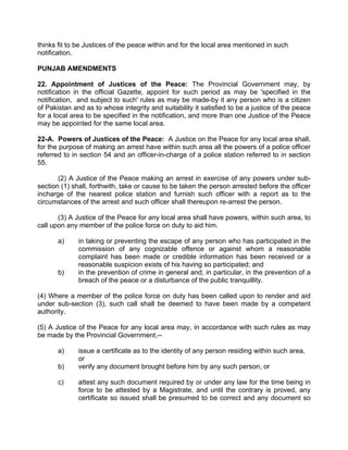thinks fit to be Justices of the peace within and for the local area mentioned in such
notification.
PUNJAB AMENDMENTS
22. Appointment of Justices of the Peace: The Provincial Government may, by
notification in the official Gazette, appoint for such period as may be 'specified in the
notification, and subject to such' rules as may be made-by it any person who is a citizen
of Pakistan and as to whose integrity and suitability it satisfied to be a justice of the peace
for a local area to be specified in the notification, and more than one Justice of the Peace
may be appointed for the same local area.
22-A. Powers of Justices of the Peace: A Justice on the Peace for any local area shall,
for the purpose of making an arrest have within such area all the powers of a police officer
referred to in section 54 and an officer-in-charge of a police station referred to in section
55.
(2) A Justice of the Peace making an arrest in exercise of any powers under sub-
section (1) shall, forthwith, take or cause to be taken the person arrested before the officer
incharge of the nearest police station and furnish such officer with a report as to the
circumstances of the arrest and such officer shall thereupon re-arrest the person.
(3) A Justice of the Peace for any local area shall have powers, within such area, to
call upon any member of the police force on duty to aid him.
a) in taking or preventing the escape of any person who has participated in the
commission of any cognizable offence or against whom a reasonable
complaint has been made or credible information has been received or a
reasonable suspicion exists of his having so participated; and
b) in the prevention of crime in general and, in particular, in the prevention of a
breach of the peace or a disturbance of the public tranquillity.
(4) Where a member of the police force on duty has been called upon to render and aid
under sub-section (3), such call shall be deemed to have been made by a competent
authority.
(5) A Justice of the Peace for any local area may, in accordance with such rules as may
be made by the Provincial Government,--
a) issue a certificate as to the identity of any person residing within such area,
or
b) verify any document brought before him by any such person, or
c) attest any such document required by or under any law for the time being in
force to be attested by a Magistrate, and until the contrary is proved, any
certificate so issued shall be presumed to be correct and any document so
 
