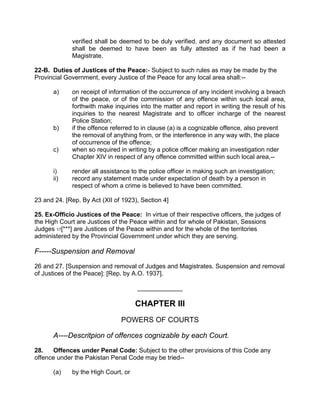 verified shall be deemed to be duly verified, and any document so attested
shall be deemed to have been as fully attested as if he had been a
Magistrate.
22-B. Duties of Justices of the Peace:- Subject to such rules as may be made by the
Provincial Government, every Justice of the Peace for any local area shall:--
a) on receipt of information of the occurrence of any incident involving a breach
of the peace, or of the commission of any offence within such local area,
forthwith make inquiries into the matter and report in writing the result of his
inquiries to the nearest Magistrate and to officer incharge of the nearest
Police Station;
b) if the offence referred to in clause (a) is a cognizable offence, also prevent
the removal of anything from, or the interference in any way with, the place
of occurrence of the offence;
c) when so required in writing by a police officer making an investigation nder
Chapter XIV in respect of any offence committed within such local area,--
i) render all assistance to the police officer in making such an investigation;
ii) record any statement made under expectation of death by a person in
respect of whom a crime is believed to have been committed.
23 and 24. [Rep. By Act (XII of 1923), Section 4]
25. Ex-Officio Justices of the Peace: In virtue of their respective officers, the judges of
the High Court are Justices of the Peace within and for whole of Pakistan, Sessions
Judges 17[***] are Justices of the Peace within and for the whole of the territories
administered by the Provincial Government under which they are serving.
F-----Suspension and Removal
26 and 27. [Suspension and removal of Judges and Magistrates. Suspension and removal
of Justices of the Peace]: [Rep. by A.O. 1937].
_____________
CHAPTER III
POWERS OF COURTS
A----Descritpion of offences cognizable by each Court.
28. Offences under Penal Code: Subject to the other provisions of this Code any
offence under the Pakistan Penal Code may be tried--
(a) by the High Court, or
 