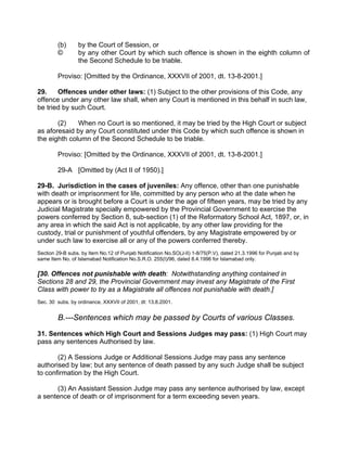 (b) by the Court of Session, or
© by any other Court by which such offence is shown in the eighth column of
the Second Schedule to be triable.
Proviso: [Omitted by the Ordinance, XXXVII of 2001, dt. 13-8-2001.]
29. Offences under other laws: (1) Subject to the other provisions of this Code, any
offence under any other law shall, when any Court is mentioned in this behalf in such law,
be tried by such Court.
(2) When no Court is so mentioned, it may be tried by the High Court or subject
as aforesaid by any Court constituted under this Code by which such offence is shown in
the eighth column of the Second Schedule to be triable.
Proviso: [Omitted by the Ordinance, XXXVII of 2001, dt. 13-8-2001.]
29-A [Omitted by (Act II of 1950).]
29-B. Jurisdiction in the cases of juveniles: Any offence, other than one punishable
with death or imprisonment for life, committed by any person who at the date when he
appears or is brought before a Court is under the age of fifteen years, may be tried by any
Judicial Magistrate specially empowered by the Provincial Government to exercise the
powers conferred by Section 8, sub-section (1) of the Reformatory School Act, 1897, or, in
any area in which the said Act is not applicable, by any other law providing for the
custody, trial or punishment of youthful offenders, by any Magistrate empowered by or
under such law to exercise all or any of the powers conferred thereby.
Section 29-B subs. by Item No.12 of Punjab Notification No.SO(J-II) 1-8/75(P.V), dated 21.3.1996 for Punjab and by
same Item No. of Islamabad Notification No.S.R.O. 255(I)/96, dated 8.4.1996 for Islamabad only.
[30. Offences not punishable with death: Notwithstanding anything contained in
Sections 28 and 29, the Provincial Government may invest any Magistrate of the First
Class with power to try as a Magistrate all offences not punishable with death.]
Sec. 30 subs. by ordinance, XXXVII of 2001, dt: 13.8.2001.
B.---Sentences which may be passed by Courts of various Classes.
31. Sentences which High Court and Sessions Judges may pass: (1) High Court may
pass any sentences Authorised by law.
(2) A Sessions Judge or Additional Sessions Judge may pass any sentence
authorised by law; but any sentence of death passed by any such Judge shall be subject
to confirmation by the High Court.
(3) An Assistant Session Judge may pass any sentence authorised by law, except
a sentence of death or of imprisonment for a term exceeding seven years.
 