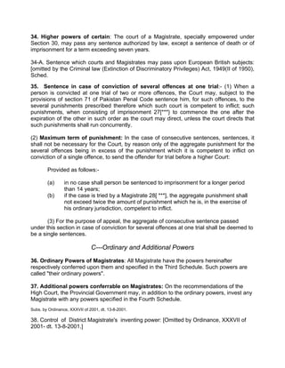 34. Higher powers of certain: The court of a Magistrate, specially empowered under
Section 30, may pass any sentence authorized by law, except a sentence of death or of
imprisonment for a term exceeding seven years.
34-A. Sentence which courts and Magistrates may pass upon European British subjects:
[omitted by the Criminal law (Extinction of Discriminatory Privileges) Act, 1949(II of 1950),
Sched.
35. Sentence in case of conviction of several offences at one trial:- (1) When a
person is convicted at one trial of two or more offences, the Court may, subject to the
provisions of section 71 of Pakistan Penal Code sentence him, for such offences, to the
several punishments prescribed therefore which such court is competent to inflict; such
punishments, when consisting of imprisonment 27[***} to commence the one after the
expiration of the other in such order as the court may direct, unless the court directs that
such punishments shall run concurrently.
(2) Maximum term of punishment: In the case of consecutive sentences, sentences, it
shall not be necessary for the Court, by reason only of the aggregate punishment for the
several offences being in excess of the punishment which it is competent to inflict on
conviction of a single offence, to send the offender for trial before a higher Court:
Provided as follows:-
(a) in no case shall person be sentenced to imprisonment for a longer period
than 14 years;
(b) if the case is tried by a Magistrate 28[ ***], the aggregate punishment shall
not exceed twice the amount of punishment which he is, in the exercise of
his ordinary jurisdiction, competent to inflict.
(3) For the purpose of appeal, the aggregate of consecutive sentence passed
under this section in case of conviction for several offences at one trial shall be deemed to
be a single sentences.
C---Ordinary and Additional Powers
36. Ordinary Powers of Magistrates: All Magistrate have the powers hereinafter
respectively conferred upon them and specified in the Third Schedule. Such powers are
called "their ordinary powers".
37. Additional powers conferrable on Magistrates: On the recommendations of the
High Court, the Provincial Government may, in addition to the ordinary powers, invest any
Magistrate with any powers specified in the Fourth Schedule.
Subs. by Ordinance, XXXVII of 2001, dt. 13-8-2001.
38. Control of District Magistrate's inventing power: [Omitted by Ordinance, XXXVII of
2001- dt. 13-8-2001.]
 